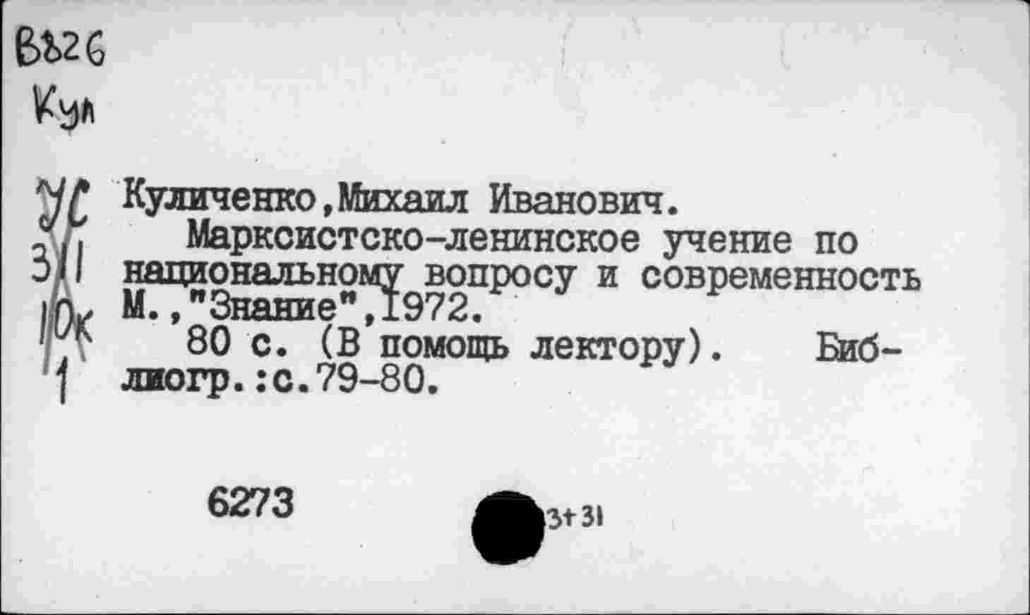 ﻿вод	I
ЧГ Куличеяко,Михаил Иванович.
5х . Марксистско-ленинское учение по
5/1 национальному вопросу и современность
I к* М.,"Знание",1972.
•г?	80 с. (В помощь лектору). Биб-
] лиогр.:с.79-80.
6273